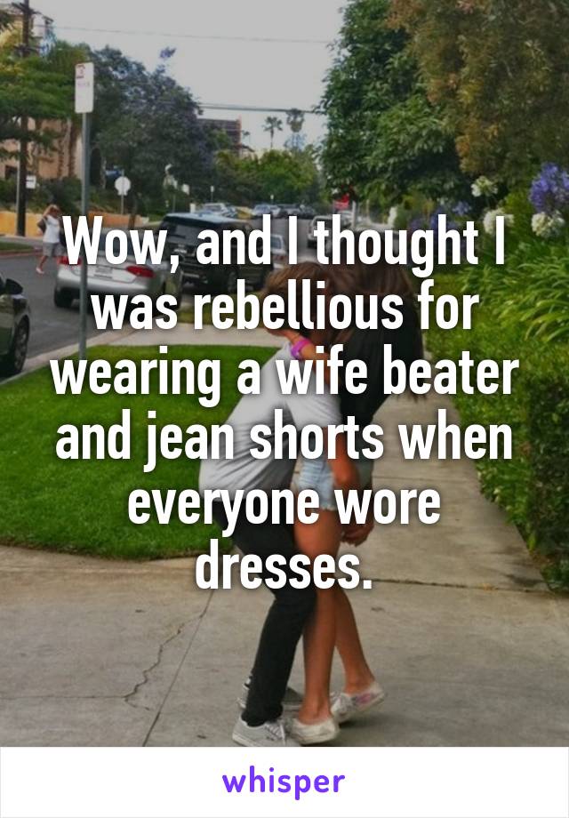 Wow, and I thought I was rebellious for wearing a wife beater and jean shorts when everyone wore dresses.