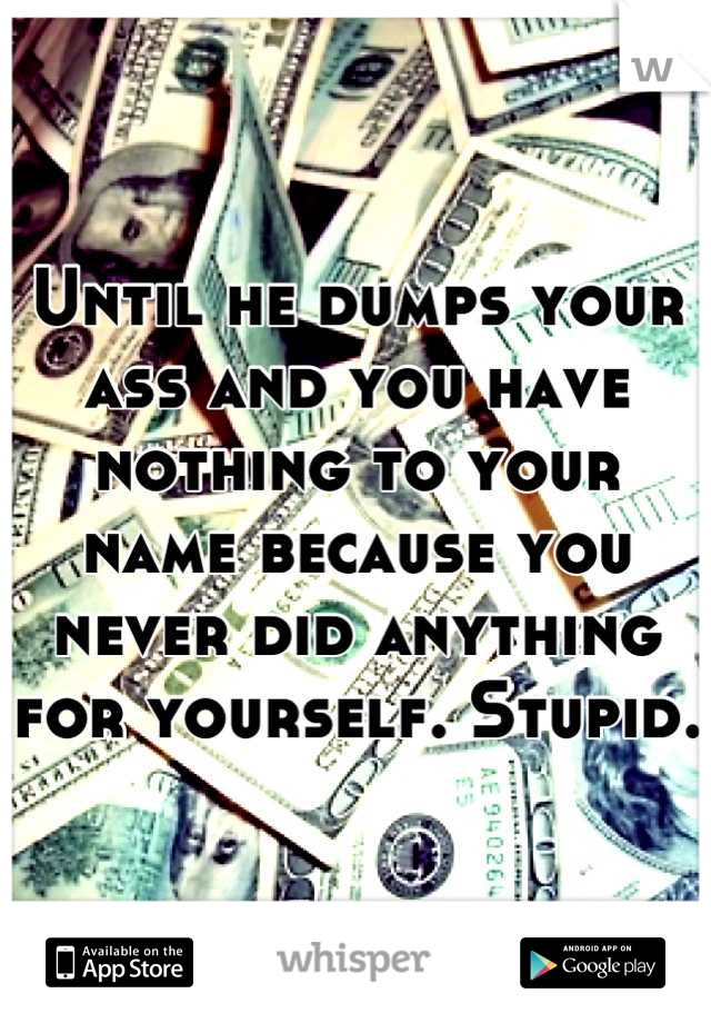 Until he dumps your ass and you have nothing to your name because you never did anything for yourself. Stupid.