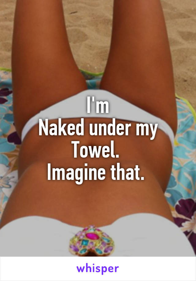 I'm
Naked under my
Towel. 
Imagine that. 