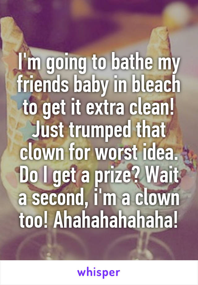 I'm going to bathe my friends baby in bleach to get it extra clean! Just trumped that clown for worst idea. Do I get a prize? Wait a second, i'm a clown too! Ahahahahahaha!