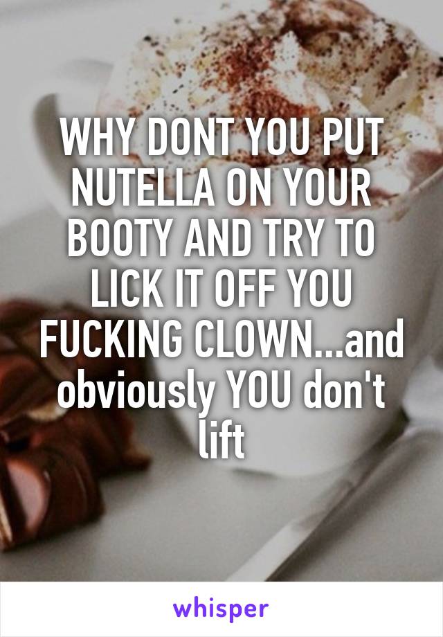 WHY DONT YOU PUT NUTELLA ON YOUR BOOTY AND TRY TO LICK IT OFF YOU FUCKING CLOWN...and obviously YOU don't lift
