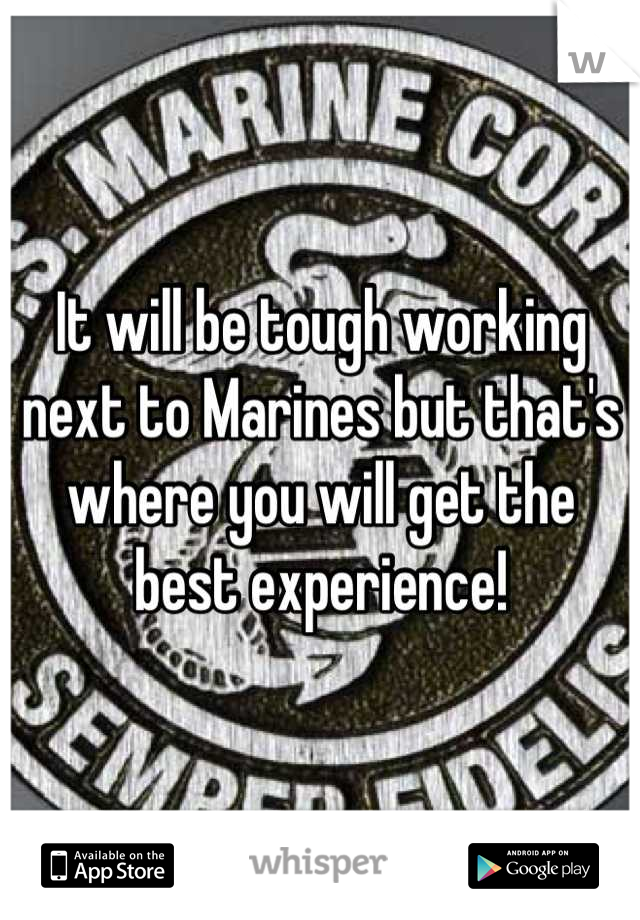 It will be tough working next to Marines but that's where you will get the best experience!
