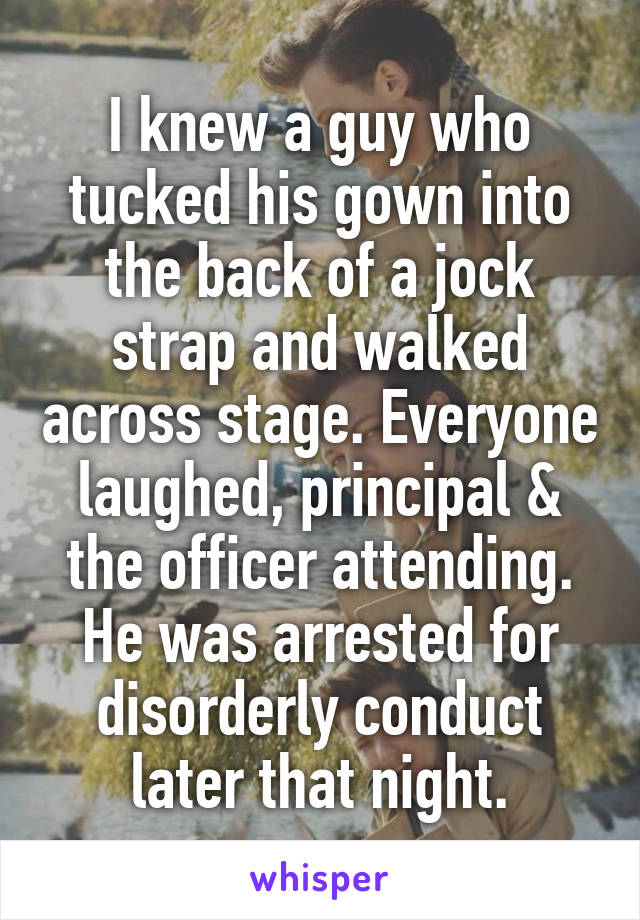 I knew a guy who tucked his gown into the back of a jock strap and walked across stage. Everyone laughed, principal & the officer attending. He was arrested for disorderly conduct later that night.