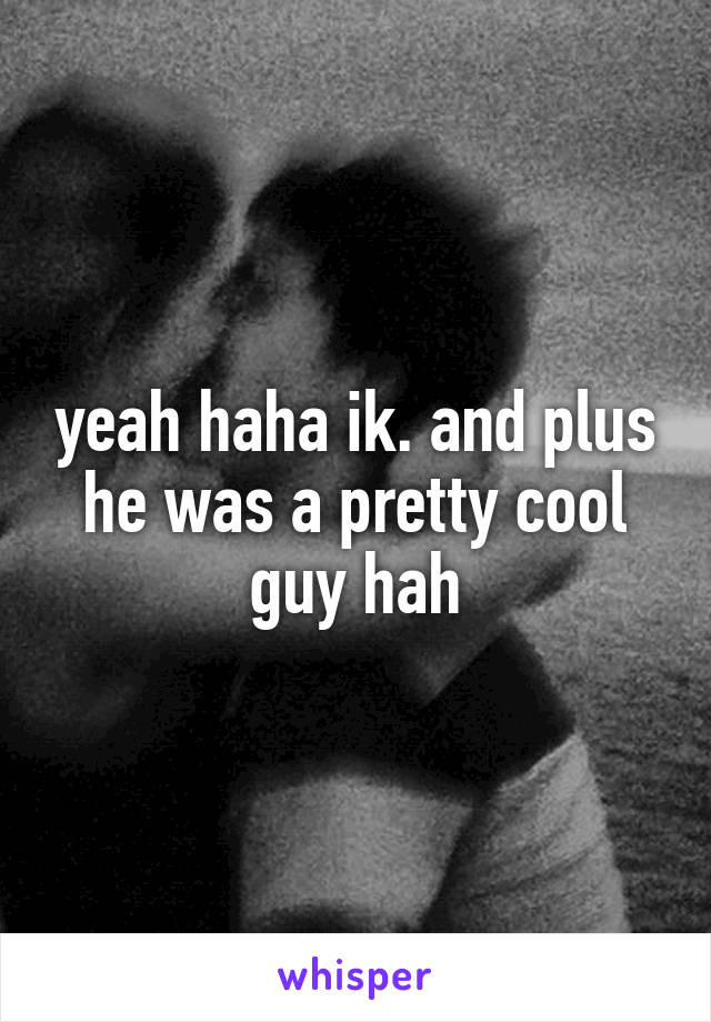 yeah haha ik. and plus he was a pretty cool guy hah