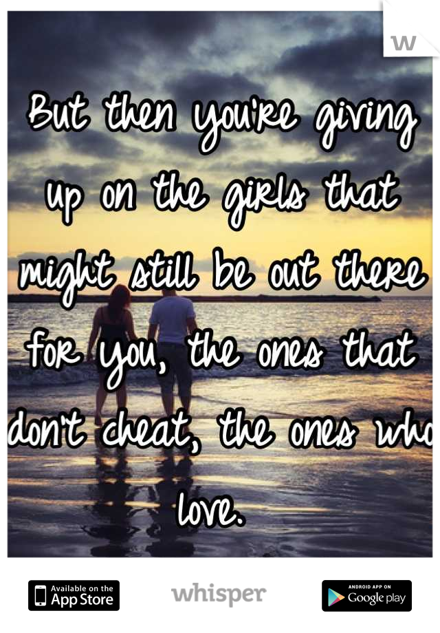 But then you're giving up on the girls that might still be out there for you, the ones that don't cheat, the ones who love. 