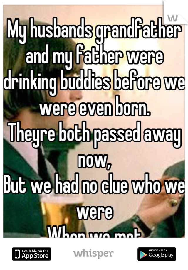 My husbands grandfather and my father were drinking buddies before we were even born.
Theyre both passed away now,
But we had no clue who we were
When we met