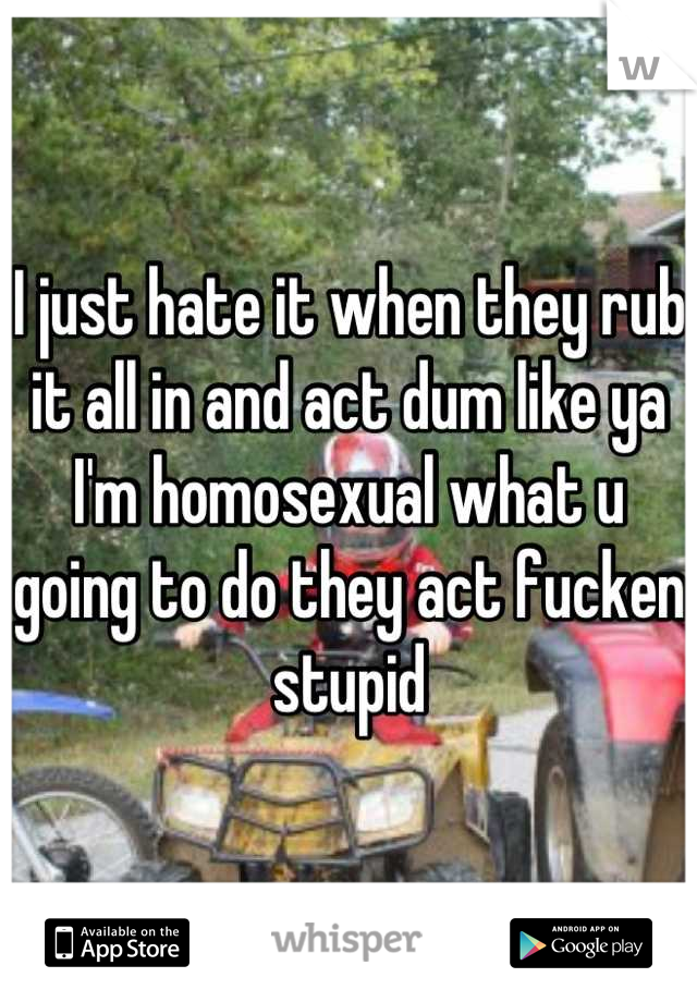 I just hate it when they rub it all in and act dum like ya I'm homosexual what u going to do they act fucken stupid
