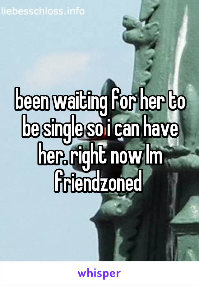 been waiting for her to be single so i can have her. right now Im friendzoned 