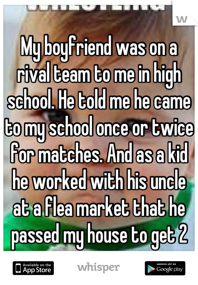 My boyfriend was on a rival team to me in high school. He told me he came to my school once or twice for matches. And as a kid he worked with his uncle at a flea market that he passed my house to get 2