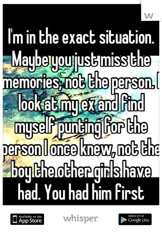I'm in the exact situation. Maybe you just miss the memories, not the person. I look at my ex and find myself punting for the person I once knew, not the boy the other girls have had. You had him first