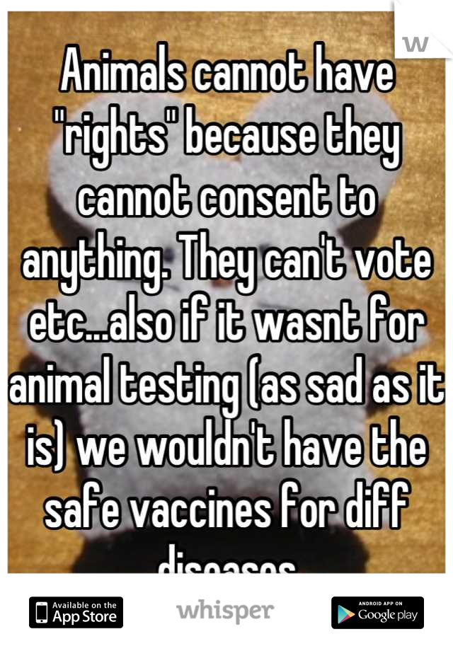 Animals cannot have "rights" because they cannot consent to anything. They can't vote etc...also if it wasnt for animal testing (as sad as it is) we wouldn't have the safe vaccines for diff diseases