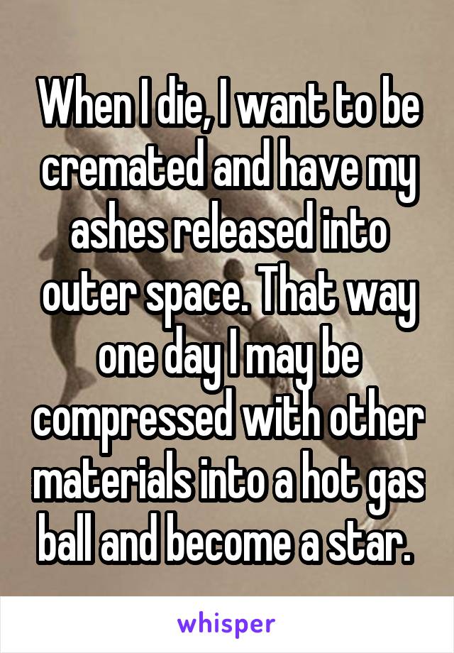 When I die, I want to be cremated and have my ashes released into outer space. That way one day I may be compressed with other materials into a hot gas ball and become a star. 