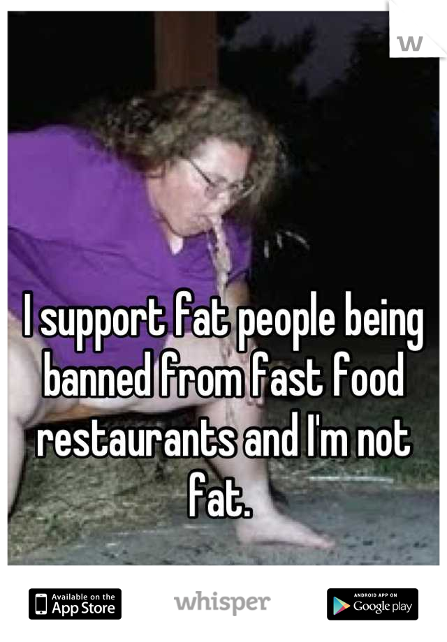 


I support fat people being banned from fast food restaurants and I'm not fat. 