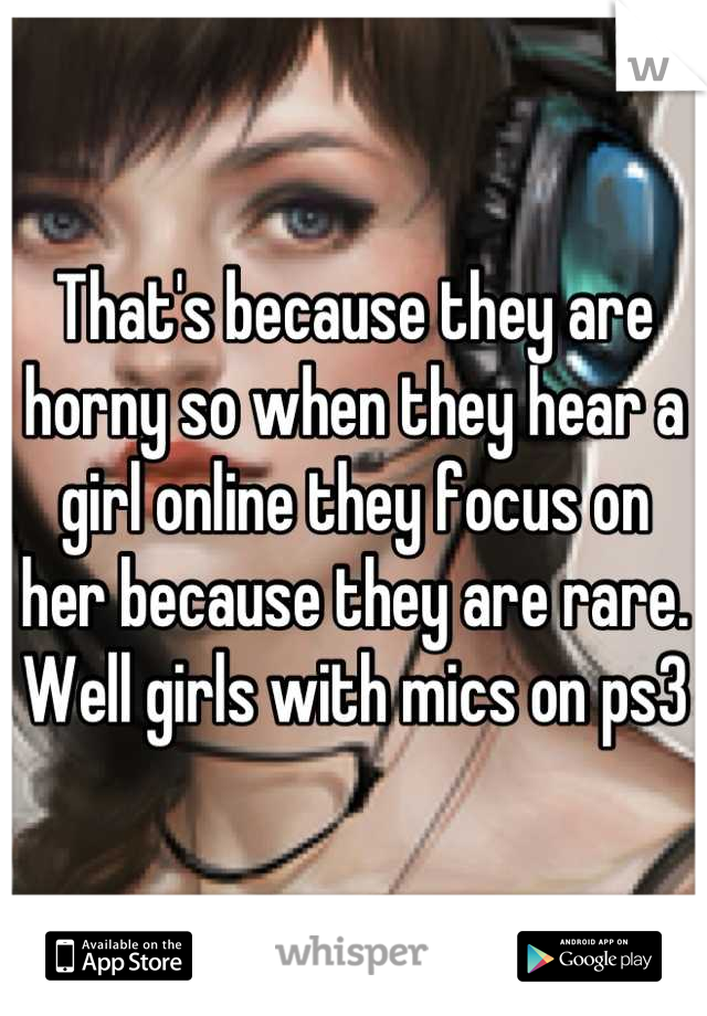 That's because they are horny so when they hear a girl online they focus on her because they are rare. Well girls with mics on ps3