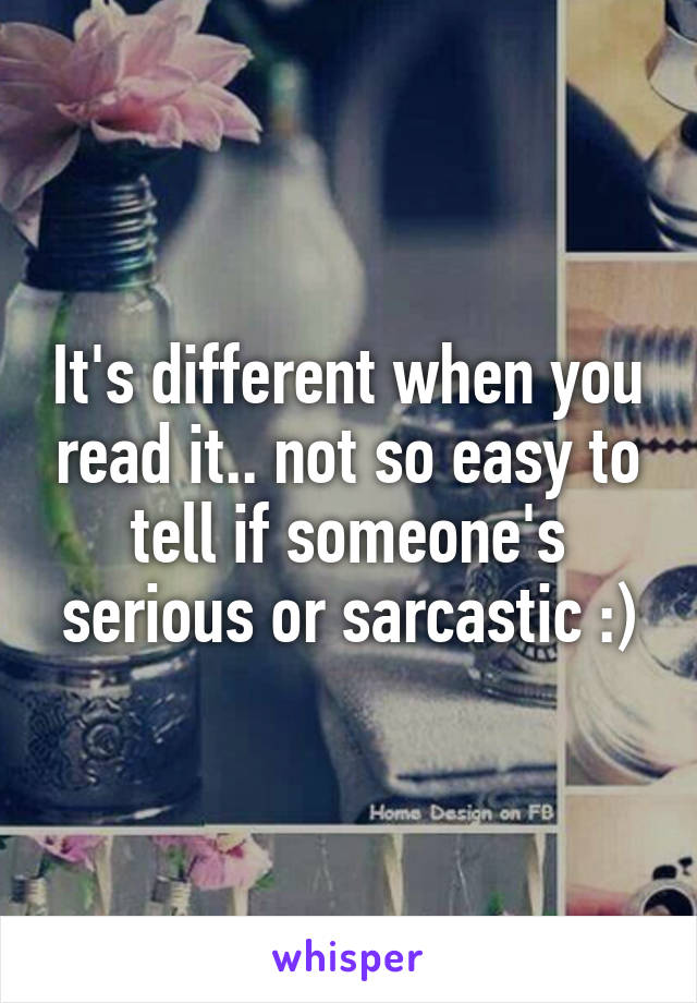 It's different when you read it.. not so easy to tell if someone's serious or sarcastic :)