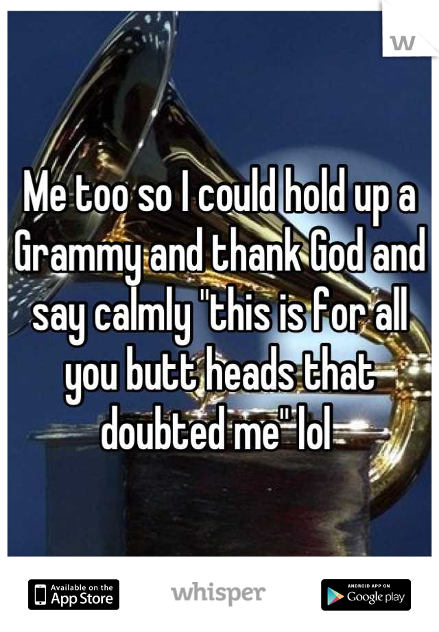 Me too so I could hold up a Grammy and thank God and say calmly "this is for all you butt heads that doubted me" lol 