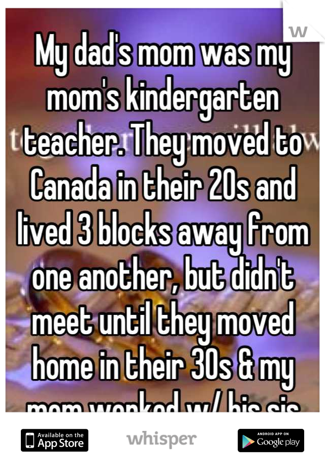 My dad's mom was my mom's kindergarten teacher. They moved to Canada in their 20s and lived 3 blocks away from one another, but didn't meet until they moved home in their 30s & my mom worked w/ his sis