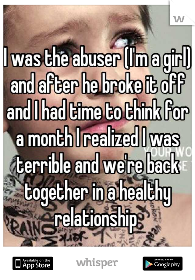 I was the abuser (I'm a girl) and after he broke it off and I had time to think for a month I realized I was terrible and we're back together in a healthy relationship 