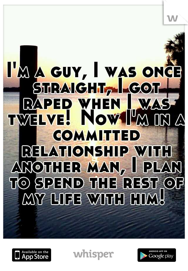 I'm a guy, I was once straight, I got raped when I was twelve!
Now I'm in a committed relationship with another man, I plan to spend the rest of my life with him! 