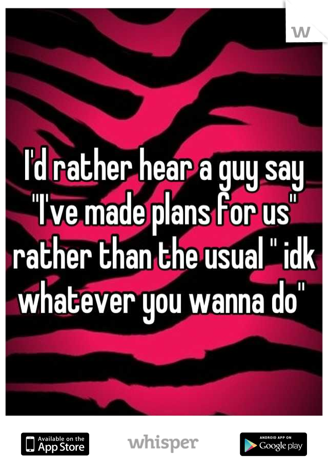 I'd rather hear a guy say "I've made plans for us" rather than the usual " idk whatever you wanna do" 