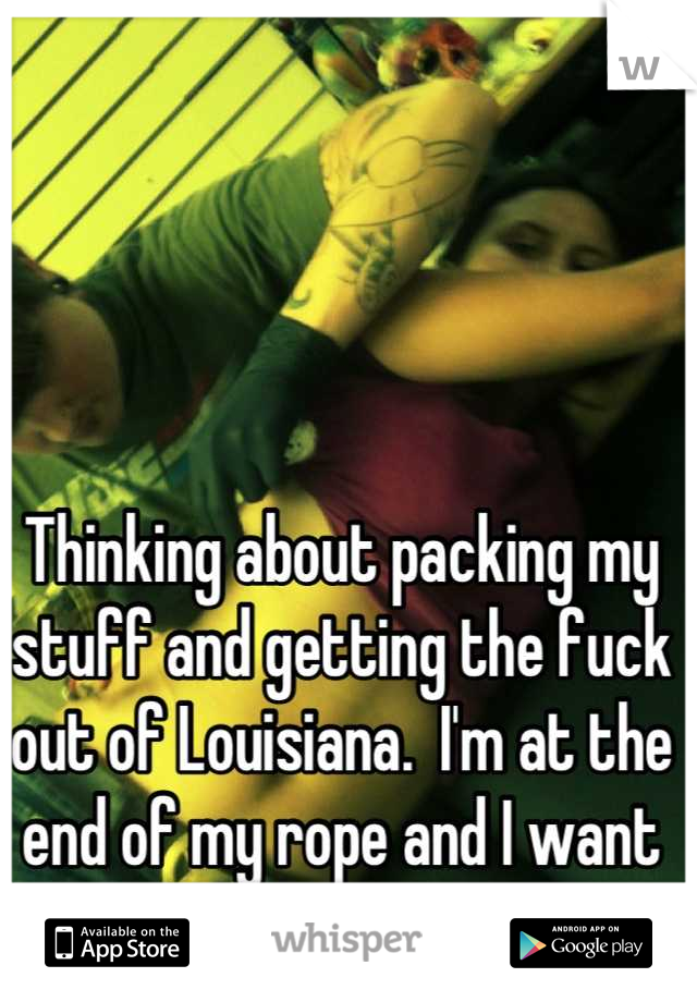 Thinking about packing my stuff and getting the fuck out of Louisiana.  I'm at the end of my rope and I want to get out.