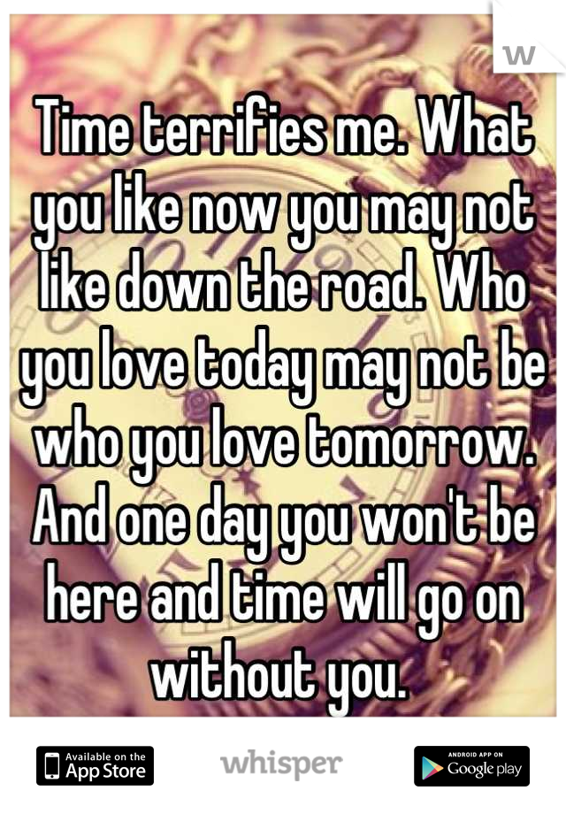 Time terrifies me. What you like now you may not like down the road. Who you love today may not be who you love tomorrow. And one day you won't be here and time will go on without you. 