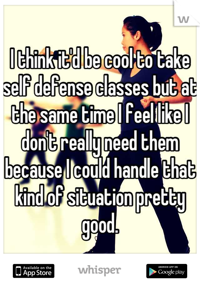 I think it'd be cool to take self defense classes but at the same time I feel like I don't really need them because I could handle that kind of situation pretty good.