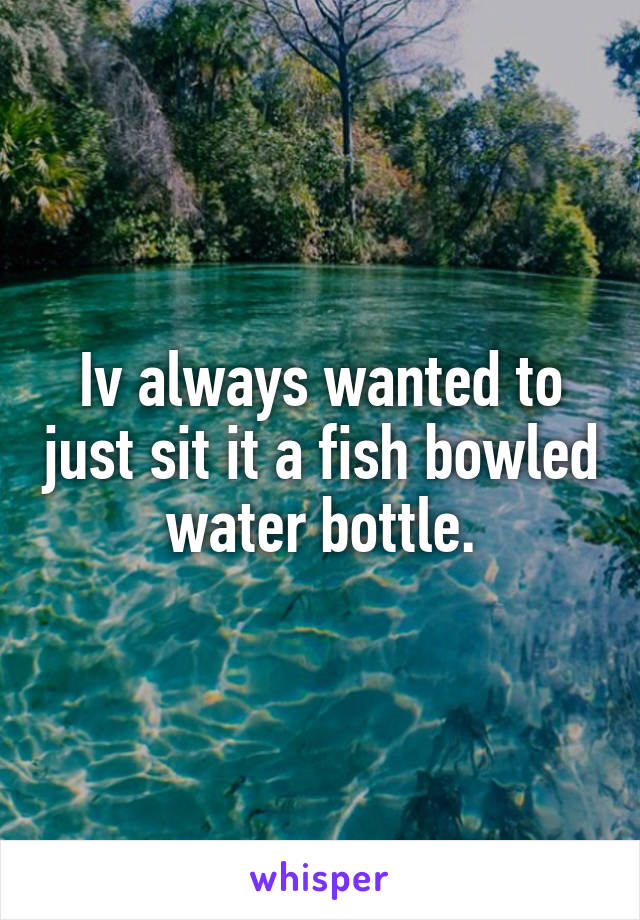 Iv always wanted to just sit it a fish bowled water bottle.