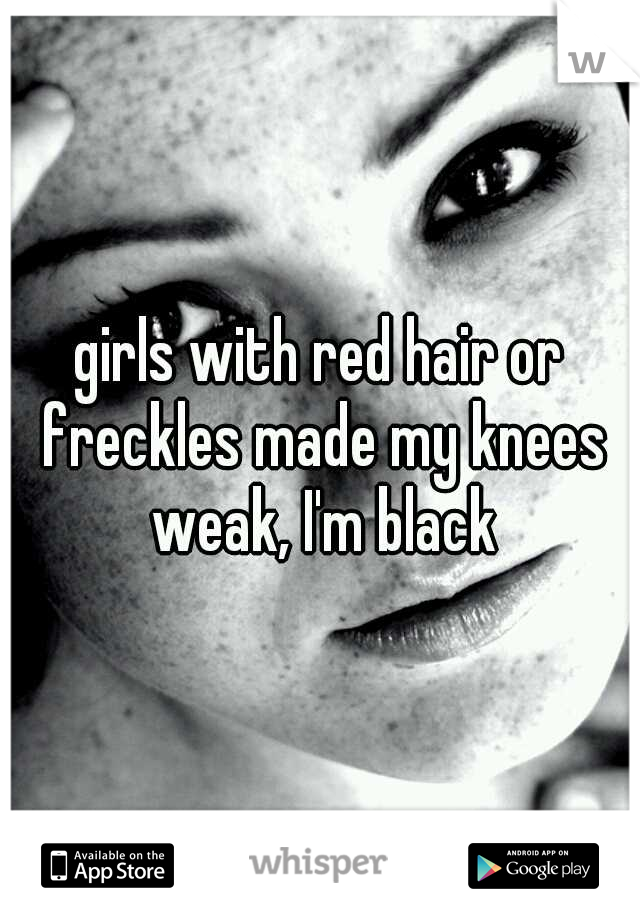 girls with red hair or freckles made my knees weak, I'm black