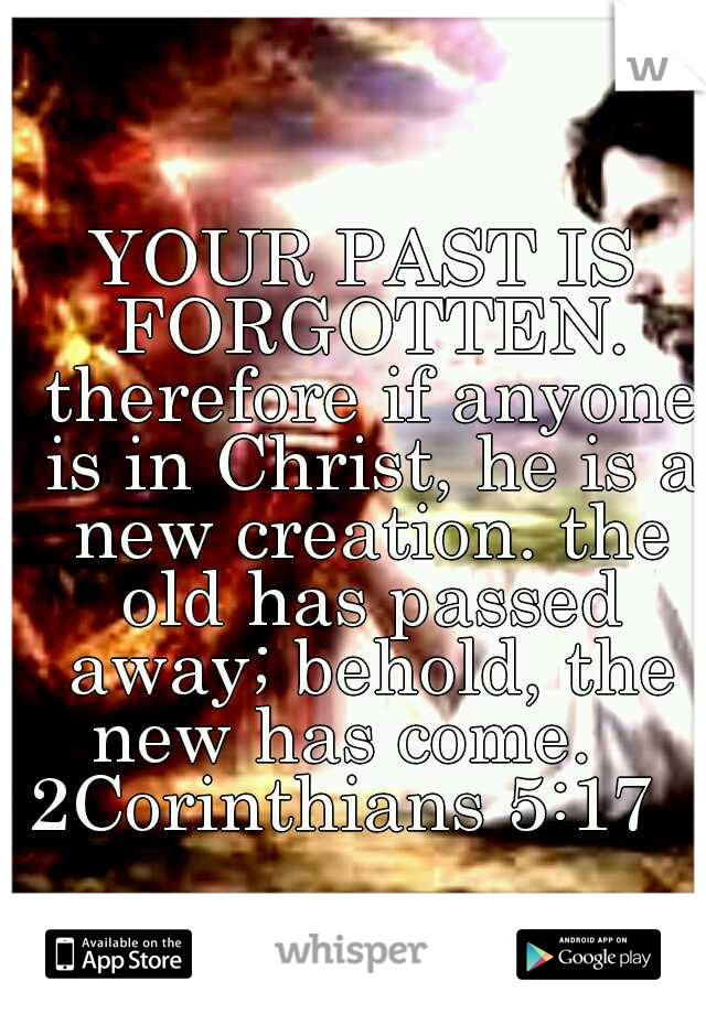 YOUR PAST IS FORGOTTEN. therefore if anyone is in Christ, he is a new creation. the old has passed away; behold, the new has come.    2Corinthians 5:17           