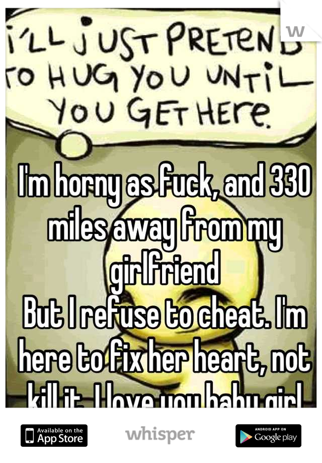 I'm horny as fuck, and 330 miles away from my girlfriend 
But I refuse to cheat. I'm here to fix her heart, not kill it. I love you baby girl