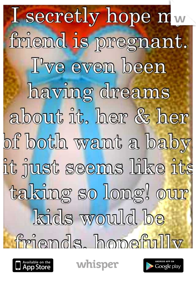 I secretly hope my friend is pregnant. I've even been having dreams about it. her & her bf both want a baby. it just seems like its taking so long! our kids would be friends. hopefully she is now!<3 