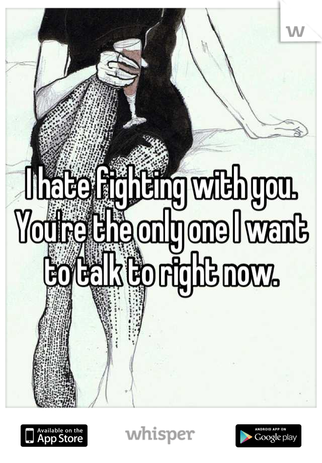 I hate fighting with you.
You're the only one I want to talk to right now.