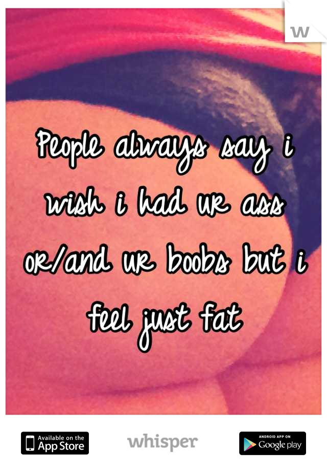 People always say i wish i had ur ass or/and ur boobs but i feel just fat