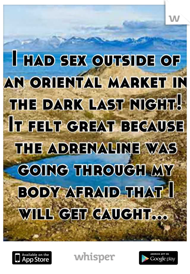 I had sex outside of an oriental market in the dark last night! It felt great because the adrenaline was going through my body afraid that I will get caught... 