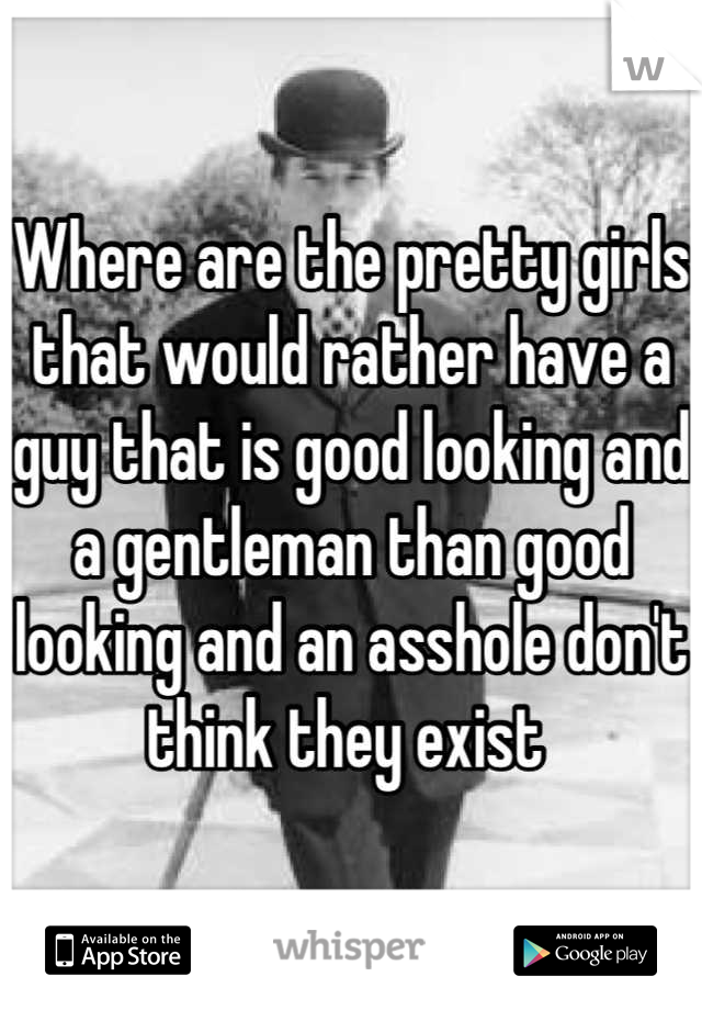 Where are the pretty girls that would rather have a guy that is good looking and a gentleman than good looking and an asshole don't think they exist 