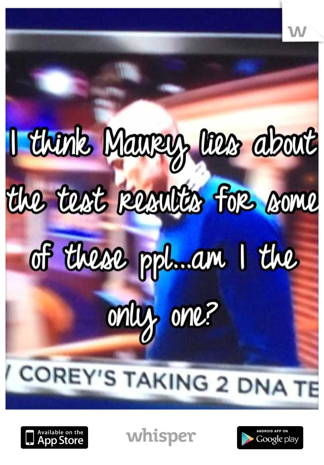 I think Maury lies about the test results for some of these ppl...am I the only one?