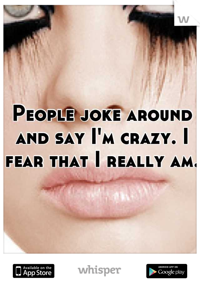 People joke around and say I'm crazy. I fear that I really am. 