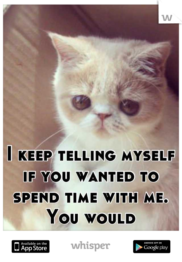 I keep telling myself if you wanted to spend time with me. You would