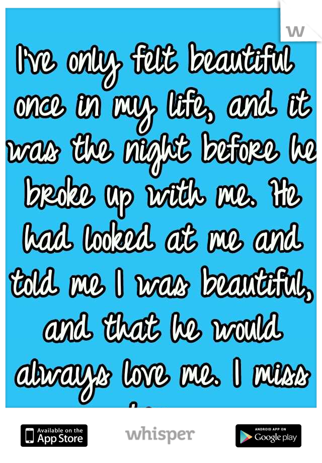 I've only felt beautiful once in my life, and it was the night before he broke up with me. He had looked at me and told me I was beautiful, and that he would always love me. I miss him. 