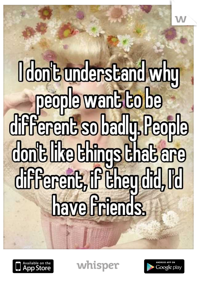 I don't understand why people want to be different so badly. People don't like things that are different, if they did, I'd have friends.