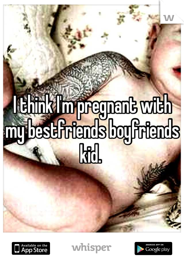 I think I'm pregnant with my bestfriends boyfriends kid. 