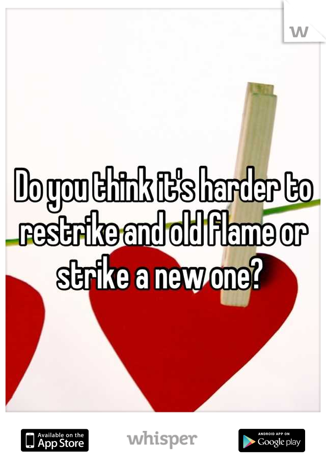 Do you think it's harder to restrike and old flame or strike a new one? 