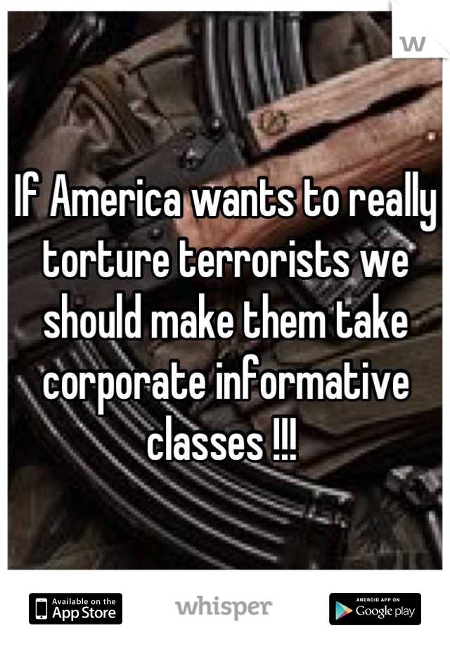 If America wants to really torture terrorists we should make them take corporate informative classes !!! 