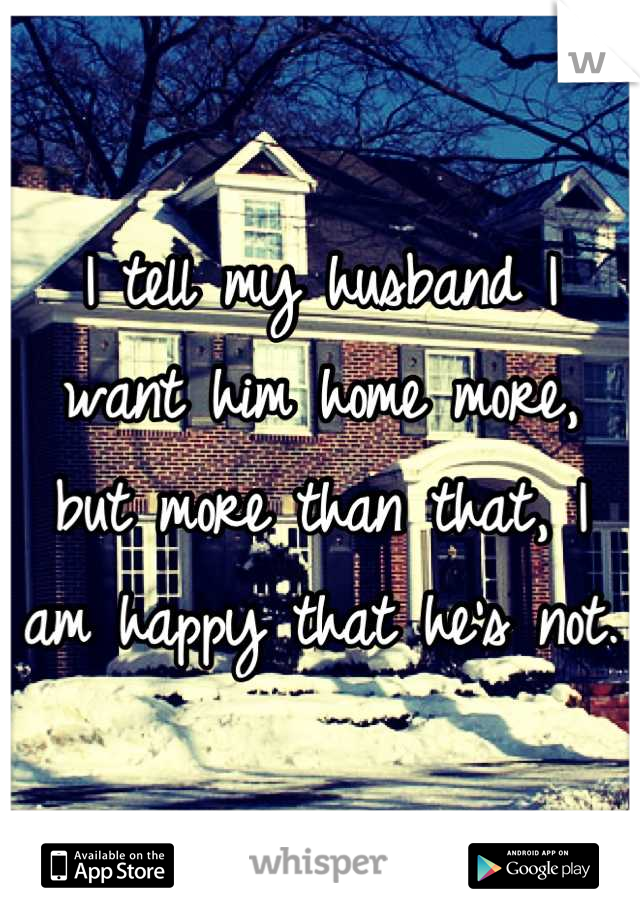 I tell my husband I want him home more, 
but more than that, I am happy that he's not.