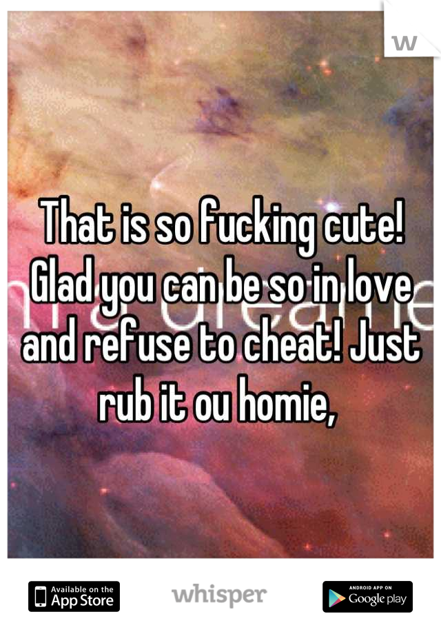 That is so fucking cute! Glad you can be so in love and refuse to cheat! Just rub it ou homie, 
