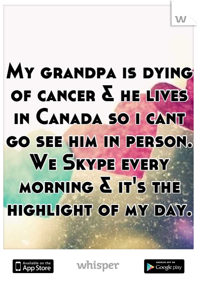 My grandpa is dying of cancer & he lives in Canada so i cant go see him in person. We Skype every morning & it's the highlight of my day.