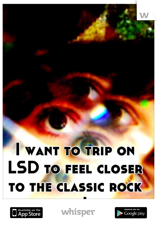 I want to trip on LSD to feel closer to the classic rock legends I love.