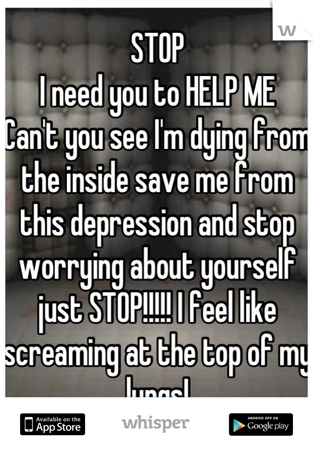 STOP
I need you to HELP ME
Can't you see I'm dying from the inside save me from this depression and stop worrying about yourself just STOP!!!!! I feel like screaming at the top of my lungs!