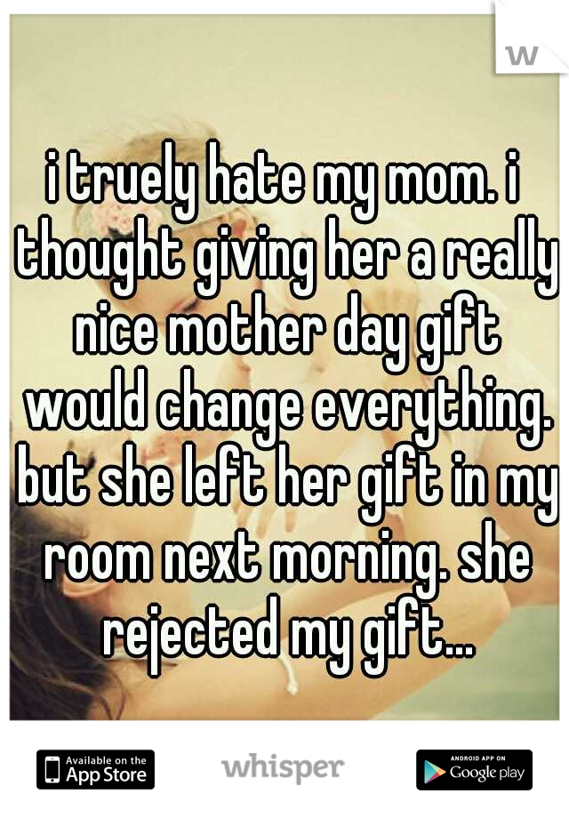 i truely hate my mom. i thought giving her a really nice mother day gift would change everything. but she left her gift in my room next morning. she rejected my gift...